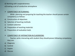 d) Working with cooperativeness
e)Creating a set of conductive atmosphere
 COMPETENCY IN PLANNING:
While planning and preparing for teaching the teacher should posses certain
competency as follows-
a) Construction of objectives
b) Selection of teaching methods
c) Content selection
d) Preparation of teaching materials
e) Preparation of evaluation tools
 COMPETENCY OF INTERACTION IN CLASSROOM:
Teacher while interacting with student they should posses following competency
they are-
a) Diagnosis
b) Control
c) Inspire
d) Discuss
 