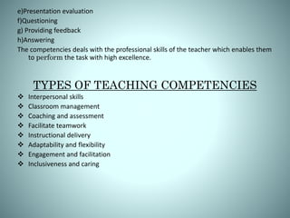 e)Presentation evaluation
f)Questioning
g) Providing feedback
h)Answering
The competencies deals with the professional skills of the teacher which enables them
to perform the task with high excellence.
TYPES OF TEACHING COMPETENCIES
 Interpersonal skills
 Classroom management
 Coaching and assessment
 Facilitate teamwork
 Instructional delivery
 Adaptability and flexibility
 Engagement and facilitation
 Inclusiveness and caring
 