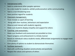 1. Interpersonal skills:
• Seek to understand other peoples opinions
• As a role model for students, exhibit professionalism while communicating .
• Task is a non threatening tone
• Have positive regard for students
2. Classroom management :
• Treat mistake as apart of learning
• Along with clear routines, behaviours and expectation
• Observe and interact with students regularly
• Make sure students display empathy and support for others
3. Coaching and assessment :
• Make sure feedback and assessment are provided on time
• Report progress and achievement in a timely manner
• Based on individuals status students needs, differentiate assignments to engage more
in the project
• Give plenty of options to student to demonstrate themselves
4. Facilitate teamwork :
• Deal with conflicting situation constructively and positively
• Respect the values and opinions of others
 
