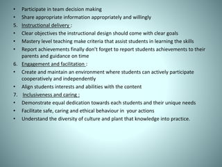 • Participate in team decision making
• Share appropriate information appropriately and willingly
5. Instructional delivery :
• Clear objectives the instructional design should come with clear goals
• Mastery level teaching make criteria that assist students in learning the skills
• Report achievements finally don’t forget to report students achievements to their
parents and guidance on time
6. Engagement and facilitation :
• Create and maintain an environment where students can actively participate
cooperatively and independently
• Align students interests and abilities with the content
7. Inclusiveness and caring :
• Demonstrate equal dedication towards each students and their unique needs
• Facilitate safe, caring and ethical behaviour in your actions
• Understand the diversity of culture and plant that knowledge into practice.
 