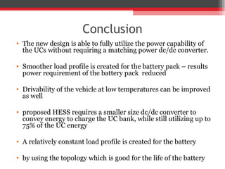 Conclusion
• The new design is able to fully utilize the power capability of
  the UCs without requiring a matching power dc/dc converter.

• Smoother load profile is created for the battery pack – results
  power requirement of the battery pack reduced

• Drivability of the vehicle at low temperatures can be improved
  as well

• proposed HESS requires a smaller size dc/dc converter to
  convey energy to charge the UC bank, while still utilizing up to
  75% of the UC energy

• A relatively constant load profile is created for the battery

• by using the topology which is good for the life of the battery
 