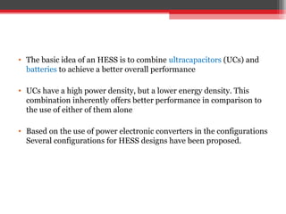 • The basic idea of an HESS is to combine ultracapacitors (UCs) and
  batteries to achieve a better overall performance

• UCs have a high power density, but a lower energy density. This
  combination inherently offers better performance in comparison to
  the use of either of them alone

• Based on the use of power electronic converters in the configurations
  Several configurations for HESS designs have been proposed.
 