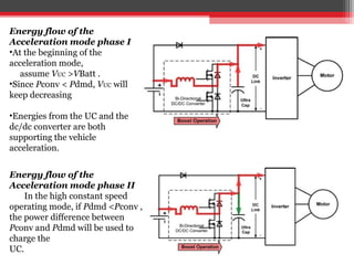 Energy flow of the
Acceleration mode phase I
•At the beginning of the
acceleration mode,
   assume VUC >VBatt .
•Since Pconv < Pdmd, VUC will
keep decreasing

•Energies from the UC and the
dc/dc converter are both
supporting the vehicle
acceleration.


Energy flow of the
Acceleration mode phase II
    In the high constant speed
operating mode, if Pdmd <Pconv ,
the power difference between
Pconv and Pdmd will be used to
charge the
UC.
 