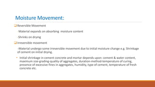 Moisture Movement:
Reversible Movement
-Material expands on absorbing moisture content
-Shrinks on drying
Irreversible movement
-Material undergo some irreversible movement due to initial moisture change e.g. Shrinkage
of cement on initial drying.
• Initial shrinkage in cement concrete and mortar depends upon: cement & water content,
maximum size-grading-quality of aggregates, duration-method-temperature of curing,
presence of excessive fines in aggregates, humidity, type of cement, temperature of fresh
concrete etc.
 