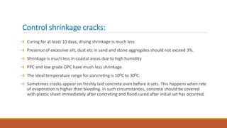 Control shrinkage cracks:
→ Curing for at least 10 days, drying shrinkage is much less.
→ Presence of excessive silt, dust etc in sand and stone aggregates should not exceed 3%.
→ Shrinkage is much less in coastal areas due to high humidity
→ PPC and low grade OPC have much less shrinkage.
→ The ideal temperature range for concreting is 100C to 300C.
→ Sometimes cracks appear on freshly laid concrete even before it sets. This happens when rate
of evaporation is higher than bleeding. In such circumstances, concrete should be covered
with plastic sheet immediately after concreting and flood cured after initial set has occurred.
 