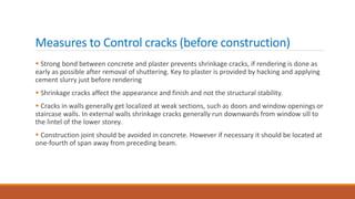 Measures to Control cracks (before construction)
 Strong bond between concrete and plaster prevents shrinkage cracks, if rendering is done as
early as possible after removal of shuttering. Key to plaster is provided by hacking and applying
cement slurry just before rendering
 Shrinkage cracks affect the appearance and finish and not the structural stability.
 Cracks in walls generally get localized at weak sections, such as doors and window openings or
staircase walls. In external walls shrinkage cracks generally run downwards from window sill to
the lintel of the lower storey.
 Construction joint should be avoided in concrete. However if necessary it should be located at
one-fourth of span away from preceding beam.
 