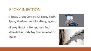 EPOXY INJECTION
o Epoxy Grout Consists Of Epoxy Resin,
Epoxy Hardener And Sand/Aggregates.
oEpoxy Grout Is Non-porous And
Wouldn’t Absorb Any Contaminant Or
Stains
 
