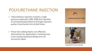 POLYURETHANE INJECTION
 Polyurethane injection involves a high
pressure (typically 1500-3200 psi) injection
of activated polyurethane through injection
packers hammered into drilled holes.
 These fast-setting foams are effective
alternatives for applications involving only
crack sealing (waterproofing) and not
structural repair.
Installed Injection Packer
Polyurethane Crack Injection
 