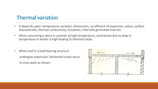 Thermal variation
 It depends upon: temperature variation, dimensions, co-efficient of expansion, colour, surface
characteristic, thermal conductivity, insulation, internally generated heat etc.
 When concreting is done in summer at high temperature, contraction due to drop in
temperature in winter is high leading to thermal cracks.
 When roof in a load bearing structure
undergoes expansion, horizontal cracks occur
in cross walls as shown :
 