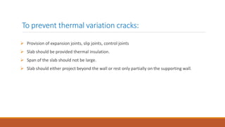 To prevent thermal variation cracks:
 Provision of expansion joints, slip joints, control joints
 Slab should be provided thermal insulation.
 Span of the slab should not be large.
 Slab should either project beyond the wall or rest only partially on the supporting wall.
 