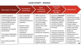 CASE STUDY - RUSSIA
BIM-leaders in Russia
members initiated by
Autodesk BIM-club leaders,
whose activities will focus
on the development of the
practice of BIM in Russia -
the interaction with the
government and
universities, the
development of templates
and standards.
The meeting of BIM-leaders
will be held on a quarterly
basis.
First meeting was held in
2014.
Exchange of
experiences
Due to competition
private companies
where hesitant to
exchange information &
experience.
Software vendors
actively carry out
various forums,
seminars and
conferences
where these experiences
and exchange, assisted
educational institutions.
Saint-
Petersburg
conference
“BIM in practice of
reduces of the risks
of investment and
construction projects”
The event brought
together about 200
heads of construction
and design
organizations, as well as
management and
development companies.
Use of BIM for buildings
and structures in a
difficult economic
situation, as well as
regulatory changes.
BIM IMPACT
The Ministry of
Construction saw that
implementation of BIM
improved the
competitiveness of
Russian building
complex on the world
market, improve the
quality of research,
design and
construction of
facilities, reduce the
cost and the
examination of project
documentation,
as well as reduce risks
of emergencies.
December
2014:
approval of
the BIM
At the end of December
2014 the ministry of
construction approved
the plan for the phased
introduction of BIM in
the field of industrial
and civil engineering in
the design.
From 2015 results, the
ministry of construction
submitted for approval
by the government a list
of legal, technical laws,
educational standards,
subject to change and
development.
18
 