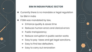BIM IN INDIAN PUBLIC SECTOR
❖ Currently there is no mandate or legal regulation
for BIM in India
❖ If BIM was mandated by law,
➢ Enhance quality & saves time
➢ Reduces human errors and clerical errors
➢ Public transparency
➢ Reduce corruption in public sector works
➢ Easy to pay taxes and get legal sanctions.
➢ Easy to find law defaulters.
➢ Easy to carry out renovation
21
 