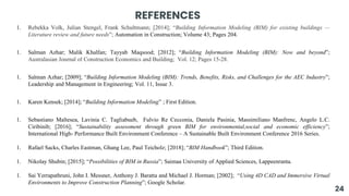 REFERENCES
1. Rebekka Volk, Julian Stengel, Frank Schultmann; [2014]; “Building Information Modeling (BIM) for existing buildings —
Literature review and future needs”; Automation in Construction; Volume 43; Pages 204.
1. Salman Azhar; Malik Khalfan; Tayyab Maqsood; [2012]; “Building Information Modeling (BIM): Now and beyond”;
Australasian Journal of Construction Economics and Building; Vol. 12; Pages 15-28.
1. Salman Azhar; [2009]; “Building Information Modeling (BIM): Trends, Benefits, Risks, and Challenges for the AEC Industry”;
Leadership and Management in Engineering; Vol. 11, Issue 3.
1. Karen Kensek; [2014]; “Building Information Modeling” ; First Edition.
1. Sebastiano Maltesea, Lavinia C. Tagliabueb, Fulvio Re Cecconia, Daniela Pasinia, Massimiliano Manfrenc, Angelo L.C.
Ciribinib; [2016]; “Sustainability assessment through green BIM for environmental,social and economic efficiency”;
International High- Performance Built Environment Conference – A Sustainable Built Environment Conference 2016 Series.
1. Rafael Sacks, Charles Eastman, Ghang Lee, Paul Teicholz; [2018]; “BIM Handbook”; Third Edition.
1. Nikolay Shubin; [2015]; “Possibilities of BIM in Russia”; Saimaa University of Applied Sciences, Lappeenranta.
1. Sai Yerrapathruni, John I. Messner, Anthony J. Baratta and Michael J. Horman; [2002]; “Using 4D CAD and Immersive Virtual
Environments to Improve Construction Planning”; Google Scholar.
24
 