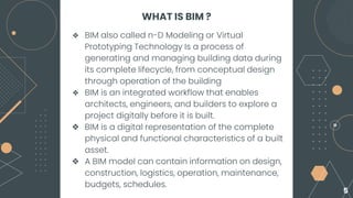 WHAT IS BIM ?
❖ BIM also called n-D Modeling or Virtual
Prototyping Technology Is a process of
generating and managing building data during
its complete lifecycle, from conceptual design
through operation of the building
❖ BIM is an integrated workflow that enables
architects, engineers, and builders to explore a
project digitally before it is built.
❖ BIM is a digital representation of the complete
physical and functional characteristics of a built
asset.
❖ A BIM model can contain information on design,
construction, logistics, operation, maintenance,
budgets, schedules.
5
 