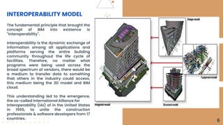 INTEROPERABILITY MODEL
The fundamental principle that brought the
concept of BIM into existence is
"Interoperability".
Interoperability is the dynamic exchange of
information among all applications and
platforms serving the entire building
community throughout the life cycle of
facilities. Therefore, no matter what
programs were being used across the
broad spectrum of vendors, there would be
a medium to transfer data to something
that others in the industry could access,
this medium being the 3D model and BIM
cloud.
This understanding led to the emergence,
the so-called International Alliance for
Interoperability (IAI) of in the United States
in 1995, to unite the construction
professionals & software developers from 17
countries.
6
 