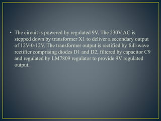• The circuit is powered by regulated 9V. The 230V AC is
stepped down by transformer X1 to deliver a secondary output
of 12V-0-12V. The transformer output is rectified by full-wave
rectifier comprising diodes D1 and D2, filtered by capacitor C9
and regulated by LM7809 regulator to provide 9V regulated
output.
 