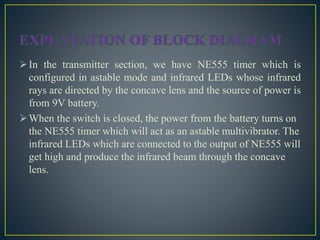 In the transmitter section, we have NE555 timer which is
configured in astable mode and infrared LEDs whose infrared
rays are directed by the concave lens and the source of power is
from 9V battery.
When the switch is closed, the power from the battery turns on
the NE555 timer which will act as an astable multivibrator. The
infrared LEDs which are connected to the output of NE555 will
get high and produce the infrared beam through the concave
lens.
 