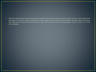  When the infrared beam from the transmitter is reached by the receiver section, the photo LEDs will receive the infrared beam
and charge the capacitor which will increase the input voltage of one pin of operational amplifier and high output is generated.
This high output is given to the 4018 Counter as input and counter will drive the load through a relay to switch on or switch
off accordingly.
 
