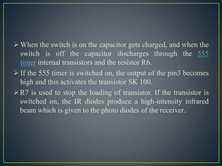 When the switch is on the capacitor gets charged, and when the
switch is off the capacitor discharges through the 555
timer internal transistors and the resistor R6.
If the 555 timer is switched on, the output of the pin3 becomes
high and this activates the transistor SK 100.
R7 is used to stop the loading of transistor. If the transistor is
switched on, the IR diodes produce a high-intensity infrared
beam which is given to the photo diodes of the receiver.
 