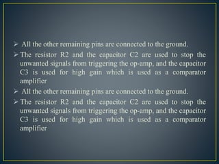  All the other remaining pins are connected to the ground.
The resistor R2 and the capacitor C2 are used to stop the
unwanted signals from triggering the op-amp, and the capacitor
C3 is used for high gain which is used as a comparator
amplifier
 All the other remaining pins are connected to the ground.
The resistor R2 and the capacitor C2 are used to stop the
unwanted signals from triggering the op-amp, and the capacitor
C3 is used for high gain which is used as a comparator
amplifier
 