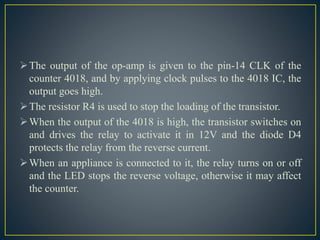 The output of the op-amp is given to the pin-14 CLK of the
counter 4018, and by applying clock pulses to the 4018 IC, the
output goes high.
The resistor R4 is used to stop the loading of the transistor.
When the output of the 4018 is high, the transistor switches on
and drives the relay to activate it in 12V and the diode D4
protects the relay from the reverse current.
When an appliance is connected to it, the relay turns on or off
and the LED stops the reverse voltage, otherwise it may affect
the counter.
 