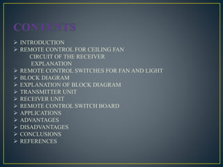  INTRODUCTION
 REMOTE CONTROL FOR CEILING FAN
CIRCUIT OF THE RECEIVER
EXPLANATION
 REMOTE CONTROL SWITCHES FOR FAN AND LIGHT
 BLOCK DIAGRAM
 EXPLANATION OF BLOCK DIAGRAM
 TRANSMITTER UNIT
 RECEIVER UNIT
 REMOTE CONTROL SWITCH BOARD
 APPLICATIONS
 ADVANTAGES
 DISADVANTAGES
 CONCLUSIONS
 REFERENCES
 