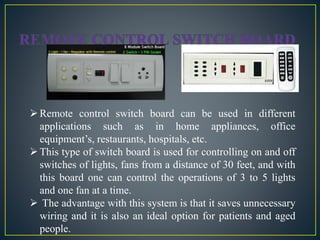 Remote control switch board can be used in different
applications such as in home appliances, office
equipment’s, restaurants, hospitals, etc.
This type of switch board is used for controlling on and off
switches of lights, fans from a distance of 30 feet, and with
this board one can control the operations of 3 to 5 lights
and one fan at a time.
 The advantage with this system is that it saves unnecessary
wiring and it is also an ideal option for patients and aged
people.
 