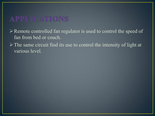 Remote controlled fan regulator is used to control the speed of
fan from bed or couch.
The same circuit find its use to control the intensity of light at
various level.
 