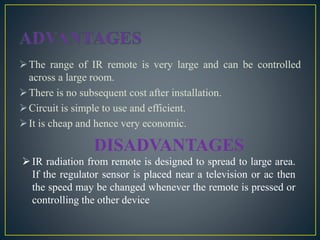 The range of IR remote is very large and can be controlled
across a large room.
There is no subsequent cost after installation.
Circuit is simple to use and efficient.
It is cheap and hence very economic.
DISADVANTAGES
IR radiation from remote is designed to spread to large area.
If the regulator sensor is placed near a television or ac then
the speed may be changed whenever the remote is pressed or
controlling the other device
 