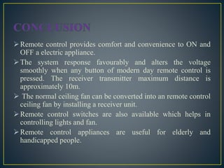 Remote control provides comfort and convenience to ON and
OFF a electric appliance.
The system response favourably and alters the voltage
smoothly when any button of modern day remote control is
pressed. The receiver transmitter maximum distance is
approximately 10m.
 The normal ceiling fan can be converted into an remote control
ceiling fan by installing a receiver unit.
Remote control switches are also available which helps in
controlling lights and fan.
Remote control appliances are useful for elderly and
handicapped people.
 
