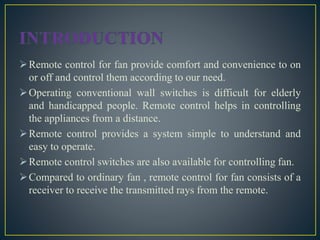 Remote control for fan provide comfort and convenience to on
or off and control them according to our need.
Operating conventional wall switches is difficult for elderly
and handicapped people. Remote control helps in controlling
the appliances from a distance.
Remote control provides a system simple to understand and
easy to operate.
Remote control switches are also available for controlling fan.
Compared to ordinary fan , remote control for fan consists of a
receiver to receive the transmitted rays from the remote.
 