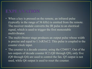 • When a key is pressed on the remote, an infrared pulse
(typically in the range of 36 kHz) is emitted from the remote.
The receiver module converts the IR pulse to an electrical
signal, which is used to trigger the first monostable
multivibrator.
• The multivibrator stage produces an output pulse whose width
is precise and equal to 1.1xR3xC2. This pulse is coupled to the
counter clock input.
• The counter is a decade counter, using the CD4017. Out of the
ten outputs of decade counter IC2 (Q0 through Q9), only five
(Q0 through Q4) are used to control the fan. Q5 output is not
used, while Q6 output is used to reset the counter.
 