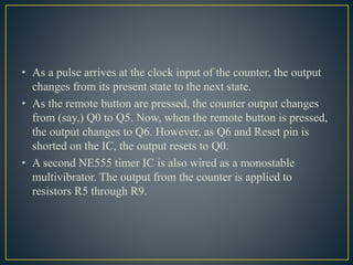 • As a pulse arrives at the clock input of the counter, the output
changes from its present state to the next state.
• As the remote button are pressed, the counter output changes
from (say,) Q0 to Q5. Now, when the remote button is pressed,
the output changes to Q6. However, as Q6 and Reset pin is
shorted on the IC, the output resets to Q0.
• A second NE555 timer IC is also wired as a monostable
multivibrator. The output from the counter is applied to
resistors R5 through R9.
 