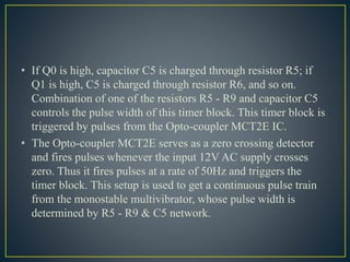 • If Q0 is high, capacitor C5 is charged through resistor R5; if
Q1 is high, C5 is charged through resistor R6, and so on.
Combination of one of the resistors R5 - R9 and capacitor C5
controls the pulse width of this timer block. This timer block is
triggered by pulses from the Opto-coupler MCT2E IC.
• The Opto-coupler MCT2E serves as a zero crossing detector
and fires pulses whenever the input 12V AC supply crosses
zero. Thus it fires pulses at a rate of 50Hz and triggers the
timer block. This setup is used to get a continuous pulse train
from the monostable multivibrator, whose pulse width is
determined by R5 - R9 & C5 network.
 