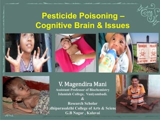 1
Pesticide Poisoning –
Cognitive Brain & Issues
V. Magendira Mani
Assistant Professor of Biochemistry
Islamiah College, Vaniyambadi.
&
Research Scholar
Adhiparasakthi College of Arts & Science
G.B Nagar , Kalavai
 
