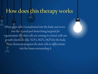 When stem cells r transplanted into the body and arrive
into the injured part brain being targeted for
regeneration, the stem cells are coming in contact with our
growth chemicals (like EGF’s, NGF’s, HGF’s)in the body.
These chemicals program the stem cells to differentiate
into the tissue surrounding it.
 