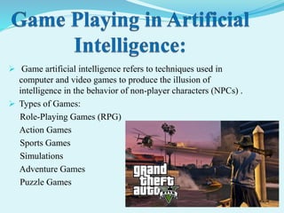  Game artificial intelligence refers to techniques used in
computer and video games to produce the illusion of
intelligence in the behavior of non-player characters (NPCs) .
 Types of Games:
Role-Playing Games (RPG)
Action Games
Sports Games
Simulations
Adventure Games
Puzzle Games
 