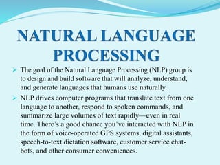  The goal of the Natural Language Processing (NLP) group is
to design and build software that will analyze, understand,
and generate languages that humans use naturally.
 NLP drives computer programs that translate text from one
language to another, respond to spoken commands, and
summarize large volumes of text rapidly—even in real
time. There’s a good chance you’ve interacted with NLP in
the form of voice-operated GPS systems, digital assistants,
speech-to-text dictation software, customer service chat-
bots, and other consumer conveniences.
 