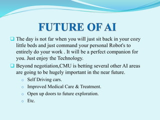  The day is not far when you will just sit back in your cozy
little beds and just command your personal Robot's to
entirely do your work . It will be a perfect companion for
you. Just enjoy the Technology.
 Beyond negotiation,CMU is betting several other AI areas
are going to be hugely important in the near future.
o Self Driving cars.
o Improved Medical Care & Treatment.
o Open up doors to future exploration.
o Etc.
 