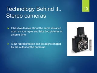 Technology Behind it..
Stereo cameras
 It has two lenses about the same distance
apart as your eyes and take two pictures at
a same time.
 A 3D representation can be approximated
by the output of the cameras.
10
 