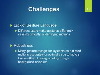 Challenges
 Lack of Gesture Language
 Different users make gestures differently,
causing difficulty in identifying motions
 Robustness
 Many gesture recognition systems do not read
motions accurately or optimally due to factors
like insufficient background light, high
background noise etc.
12
 
