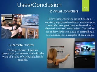 14
2.Virtual Controllers
For systems where the act of finding or
acquiring a physical controller could require
too much time, gestures can be used as an
alternative control mechanism. Controlling
secondary devices in a car, or controlling a
television set are examples of such usage.
3.Remote Control
Through the use of gesture
recognition, remote control with the
wave of a hand of various devices is
possible.
Uses/Conclusion
 