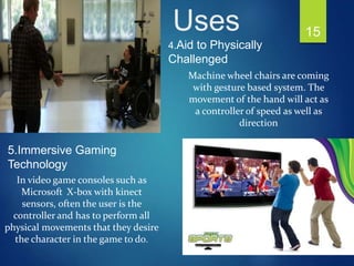 Machine wheel chairs are coming
with gesture based system. The
movement of the hand will act as
a controller of speed as well as
direction
In video game consoles such as
Microsoft X-box with kinect
sensors, often the user is the
controller and has to perform all
physical movements that they desire
the character in the game to do.
4.Aid to Physically
Challenged
5.Immersive Gaming
Technology
15Uses
 