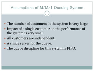 Assumptions of M/M/1 Queuing System
 The number of customers in the system is very large.
 Impact of a single customer on the performance of
the system is very small.
 All customers are independent.
 A single server for the queue.
 The queue discipline for this system is FIFO.
 