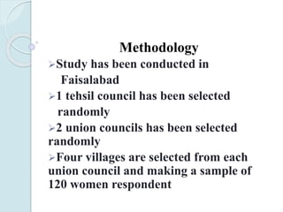 Methodology
Study has been conducted in
Faisalabad
1 tehsil council has been selected
randomly
2 union councils has been selected
randomly
Four villages are selected from each
union council and making a sample of
120 women respondent
 