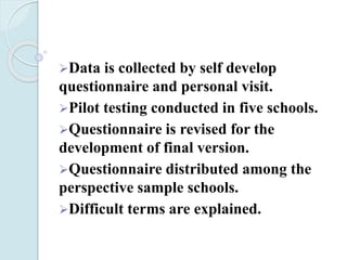 Data is collected by self develop
questionnaire and personal visit.
Pilot testing conducted in five schools.
Questionnaire is revised for the
development of final version.
Questionnaire distributed among the
perspective sample schools.
Difficult terms are explained.
 