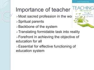 Importance of teacher
Most sacred profession in the world
Spritual parents
Backbone of the system
Translating formidable task into reality
Forefront in achieving the objective of
education for all
Essential for effective functioning of
education system
 