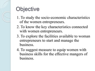 Objective
1. To study the socio-economic characteristics
of the women entrepreneurs.
2. To know the key characteristics connected
with women entrepreneurs.
3. To explore the facilities available to woman
entrepreneurs to start and manage the
business.
4. To suggest measure to equip women with
business skills for the effective mangers of
business.
 