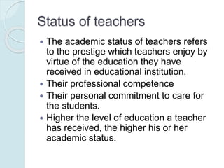 Status of teachers
 The academic status of teachers refers
to the prestige which teachers enjoy by
virtue of the education they have
received in educational institution.
 Their professional competence
 Their personal commitment to care for
the students.
 Higher the level of education a teacher
has received, the higher his or her
academic status.
 