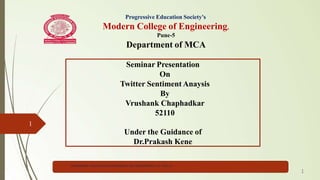 Progressive Education Society's
Modern College of Engineering,
Pune-5
Department of MCA
Seminar Presentation
On
Twitter Sentiment Anaysis
By
Vrushank Chaphadkar
52110
Under the Guidance of
Dr.Prakash Kene
1
PES MODERN COLLEGE OF ENGINEERING, MCA DEPARTMENT, A.Y. 2022-23
1
 